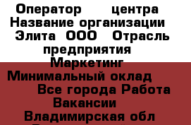 Оператор Call-центра › Название организации ­ Элита, ООО › Отрасль предприятия ­ Маркетинг › Минимальный оклад ­ 24 000 - Все города Работа » Вакансии   . Владимирская обл.,Вязниковский р-н